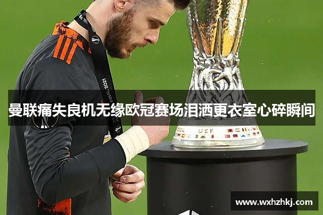 曼联痛失良机无缘欧冠赛场泪洒更衣室心碎瞬间