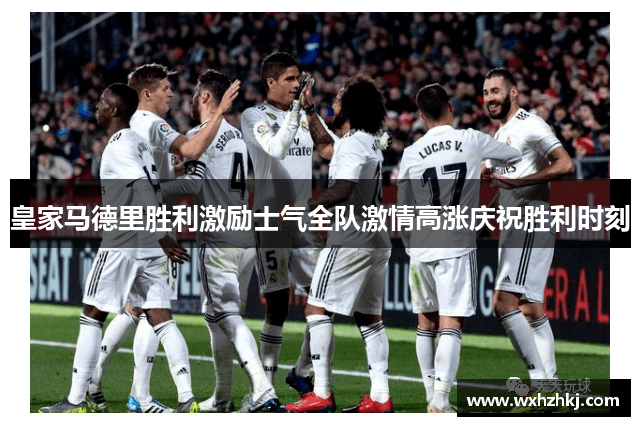 皇家马德里胜利激励士气全队激情高涨庆祝胜利时刻