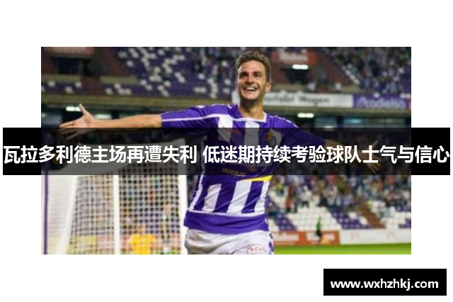 瓦拉多利德主场再遭失利 低迷期持续考验球队士气与信心
