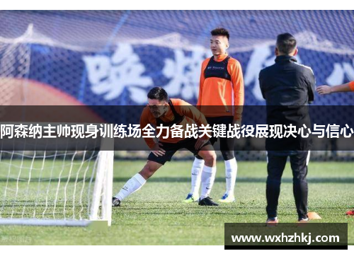 阿森纳主帅现身训练场全力备战关键战役展现决心与信心