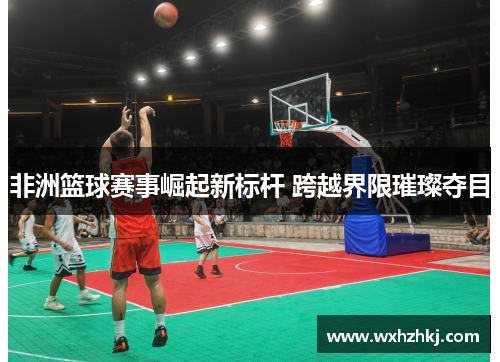 非洲篮球赛事崛起新标杆 跨越界限璀璨夺目