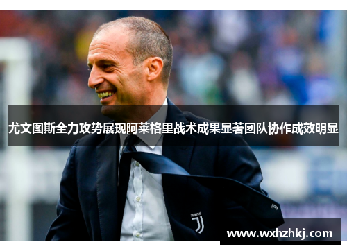 尤文图斯全力攻势展现阿莱格里战术成果显著团队协作成效明显