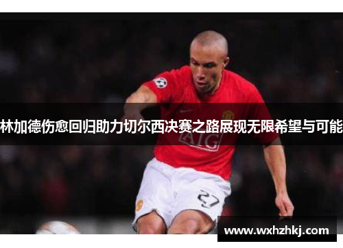 林加德伤愈回归助力切尔西决赛之路展现无限希望与可能