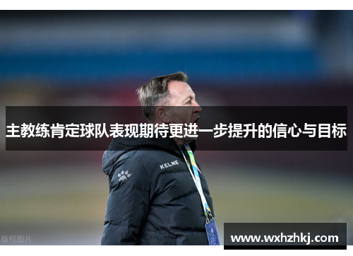主教练肯定球队表现期待更进一步提升的信心与目标