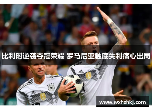 比利时逆袭夺冠荣耀 罗马尼亚触底失利痛心出局