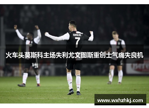 火车头莫斯科主场失利尤文图斯重创士气痛失良机