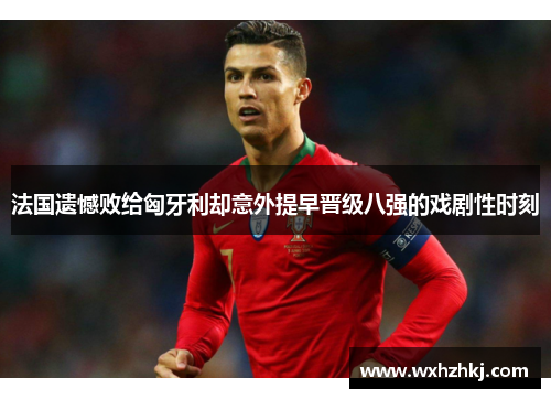 法国遗憾败给匈牙利却意外提早晋级八强的戏剧性时刻