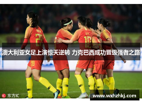 澳大利亚女足上演惊天逆转 力克巴西成功晋级强者之路