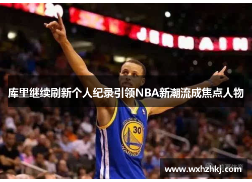 库里继续刷新个人纪录引领NBA新潮流成焦点人物