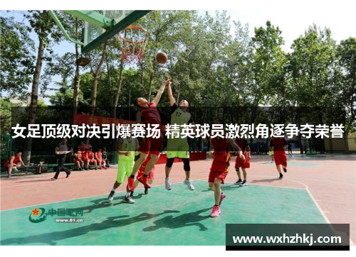 女足顶级对决引爆赛场 精英球员激烈角逐争夺荣誉